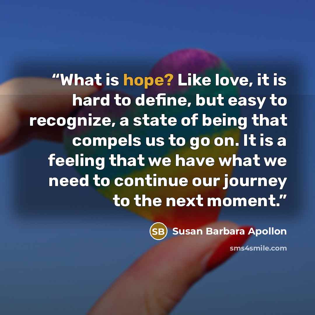 “What is hope? Like love, it is hard to define, but easy to recognize, a state of being that compels us to go on. It is a feeling that we have what we need to continue our journey to the next moment.” quote by Susan Barbara Apollon
