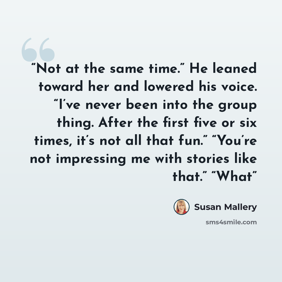 “Not at the same time.” He leaned toward her and lowered his voice. “I’ve never been into the group thing. After the first five or six times, it’s not all that fun.” “You’re not impressing me with stories like that.” “What” quote by Susan Mallery