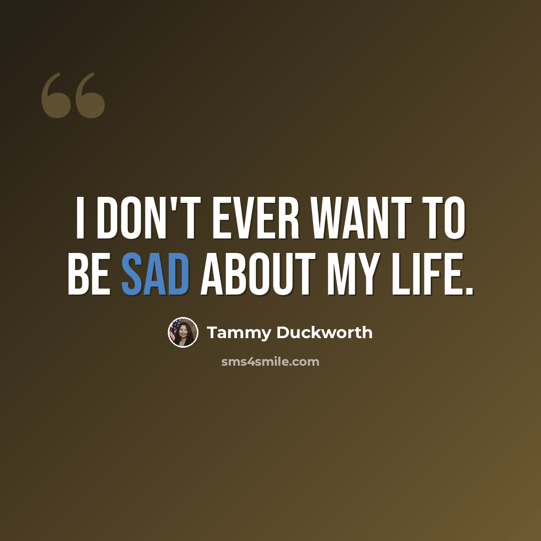 “I don't ever want to be sad about my life.” quote by Tammy Duckworth