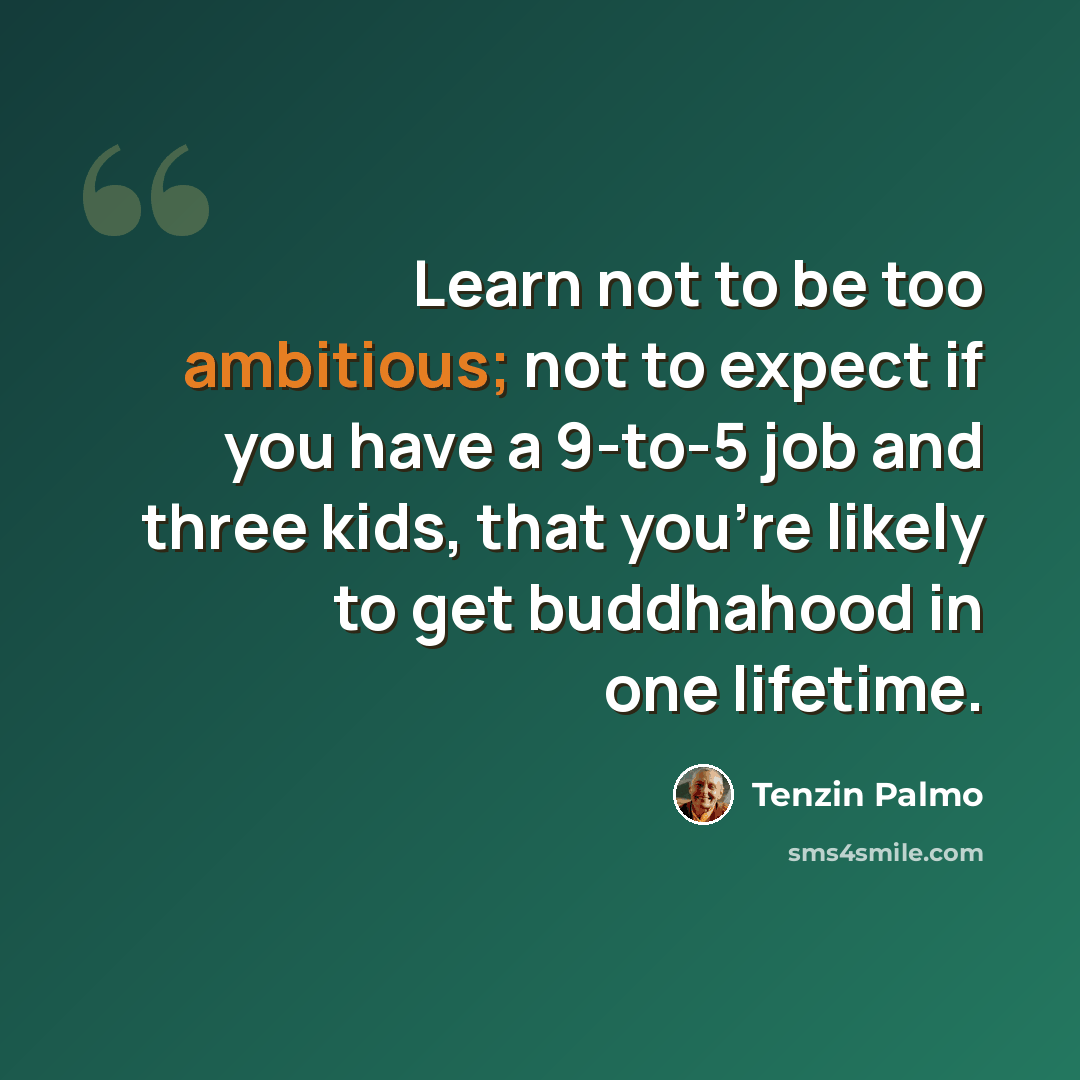 “Learn not to be too ambitious; not to expect if you have a 9-to-5 job and three kids, that you're likely to get buddhahood in one lifetime.” quote by Tenzin Palmo