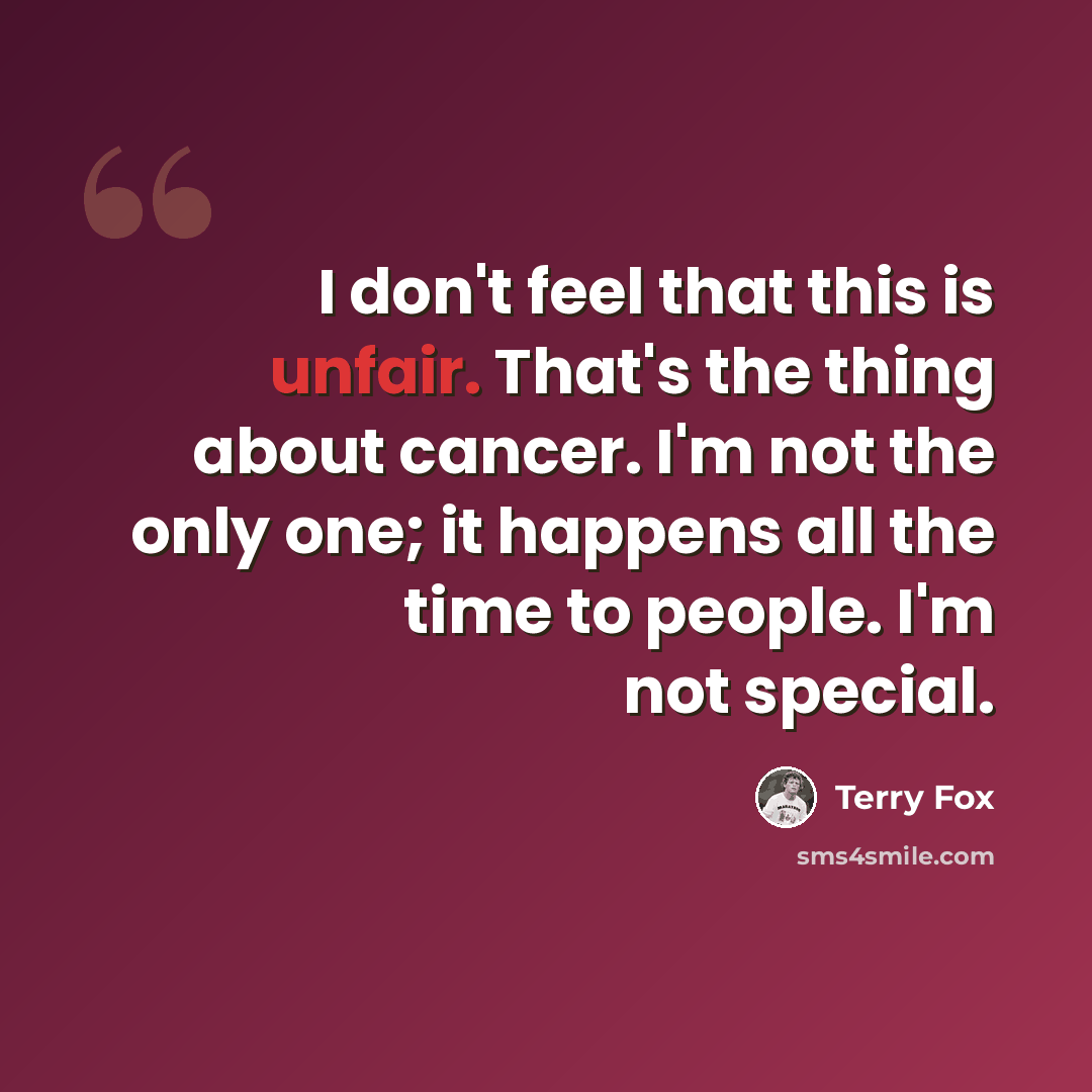 “I don't feel that this is unfair. That's the thing about cancer. I'm not the only one; it happens all the time to people. I'm not special.” quote by Terry Fox