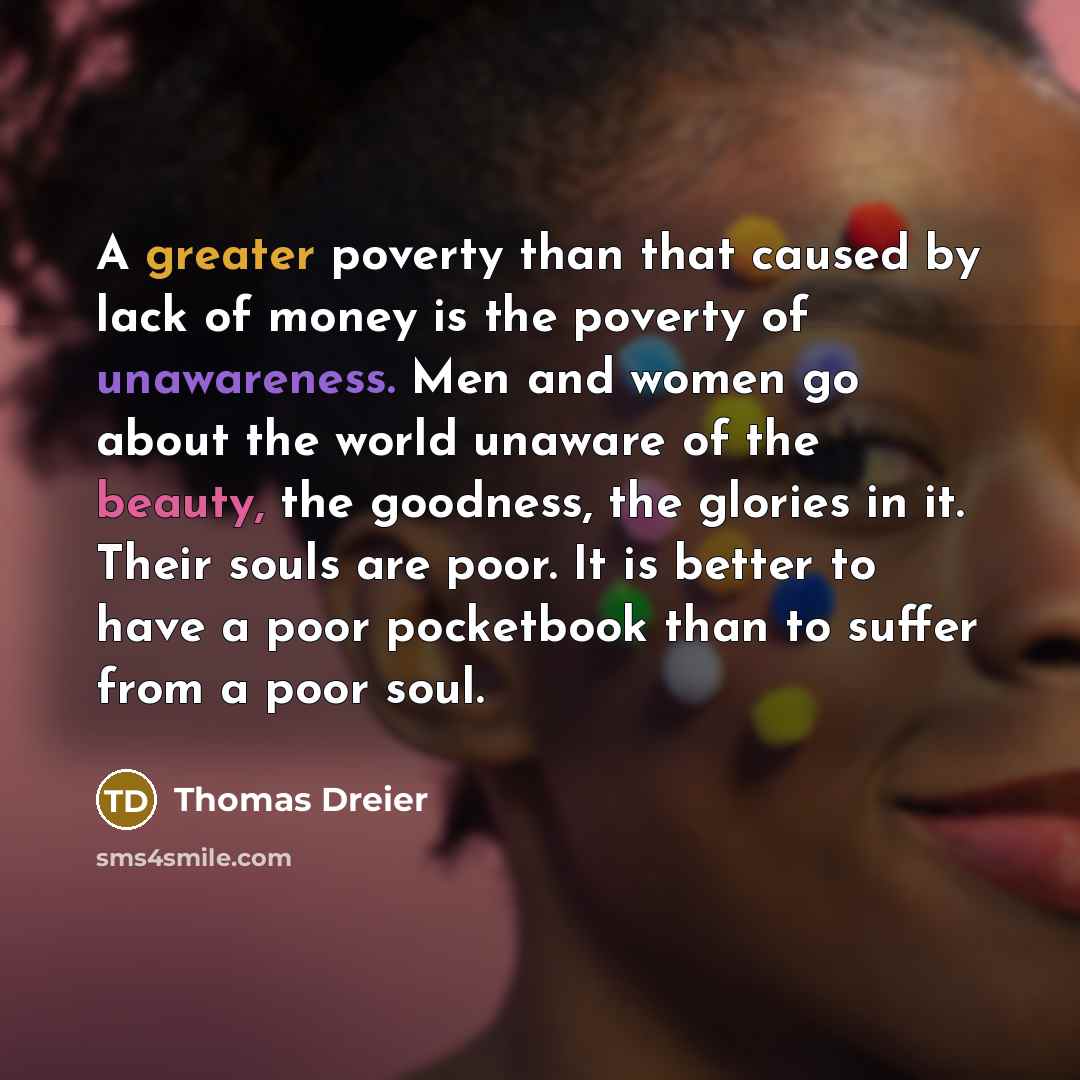 “A greater poverty than that caused by lack of money is the poverty of unawareness. Men and women go about the world unaware of the beauty, the goodness, the glories in it. Their souls are poor. It is better to have a poor pocketbook than to suffer from a poor soul.” quote by Thomas Dreier