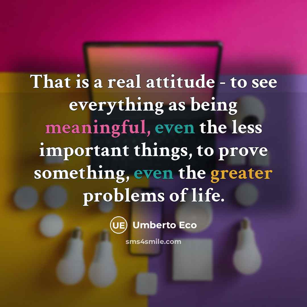 “That is a real attitude - to see everything as being meaningful, even the less important things, to prove something, even the greater problems of life.” quote by Umberto Eco