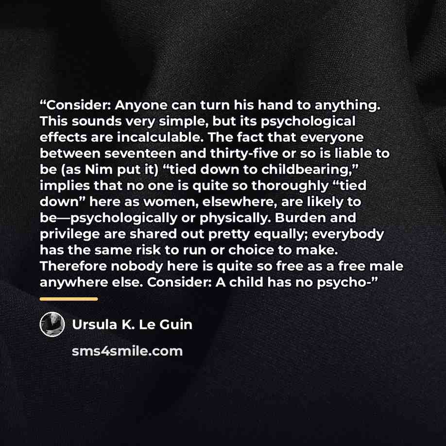 “Consider: Anyone can turn his hand to anything. This sounds very simple, but its psychological effects are incalculable. The fact that everyone between seventeen and thirty-five or so is liable to be (as Nim put it) “tied down to childbearing,” implies that no one is quite so thoroughly “tied…” quote by Ursula K. Le Guin