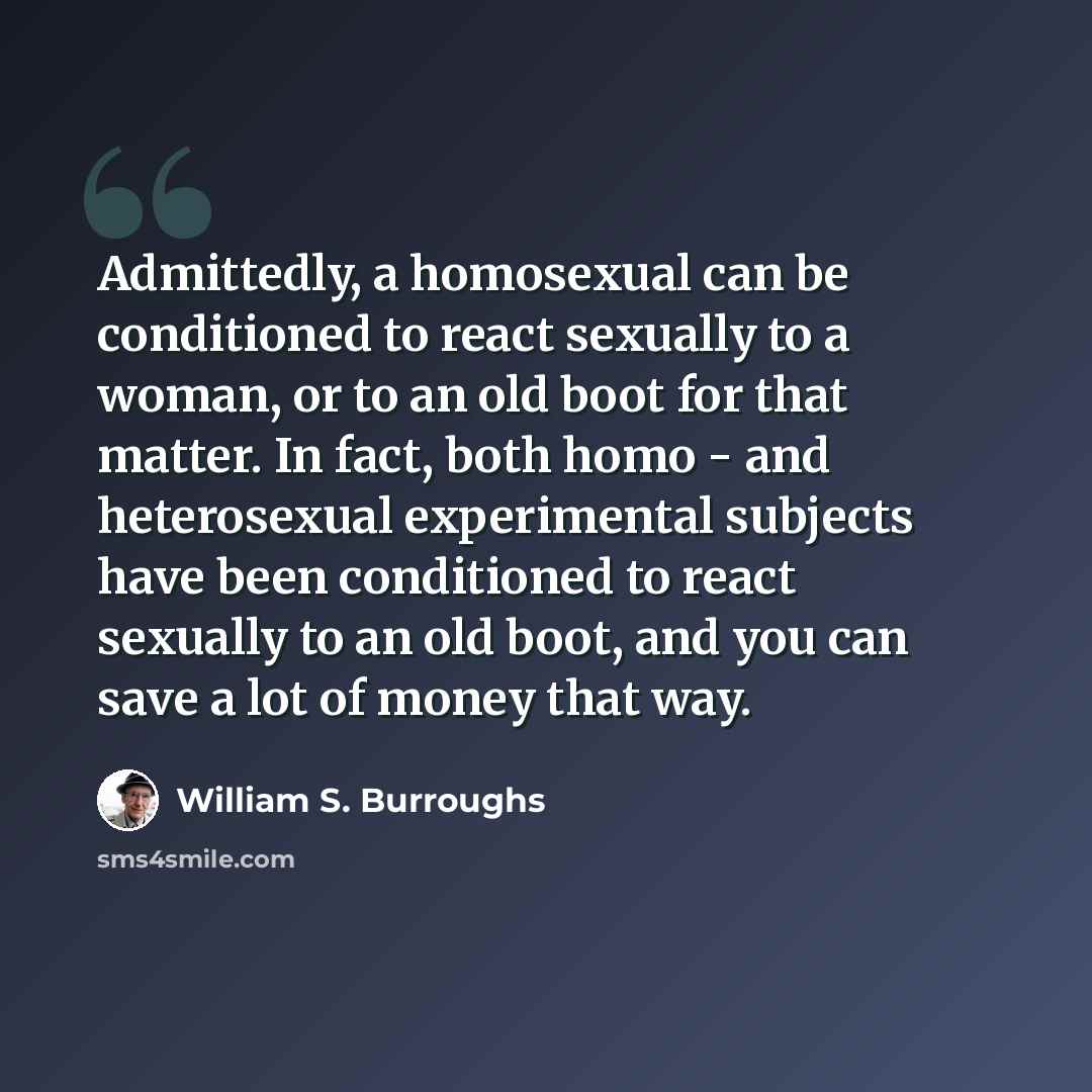 “Admittedly, a homosexual can be conditioned to react sexually to a woman, or to an old boot for that matter. In fact, both homo - and heterosexual experimental subjects have been conditioned to react sexually to an old boot, and you can save a lot of money that way.” quote by William S. Burroughs
