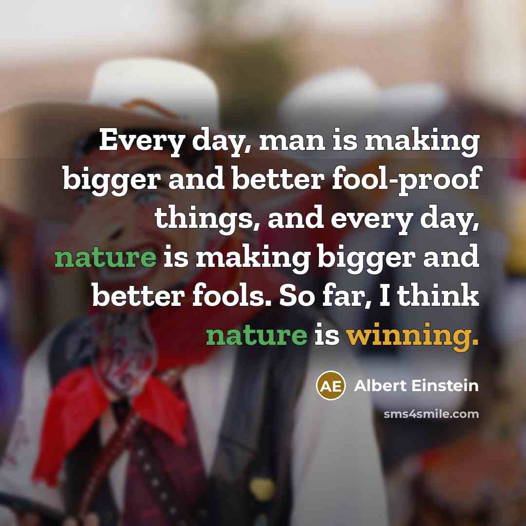 “Every day, man is making bigger and better fool-proof things, and every day, nature is making bigger and better fools. So far, I think nature is winning.” quote by Albert Einstein
