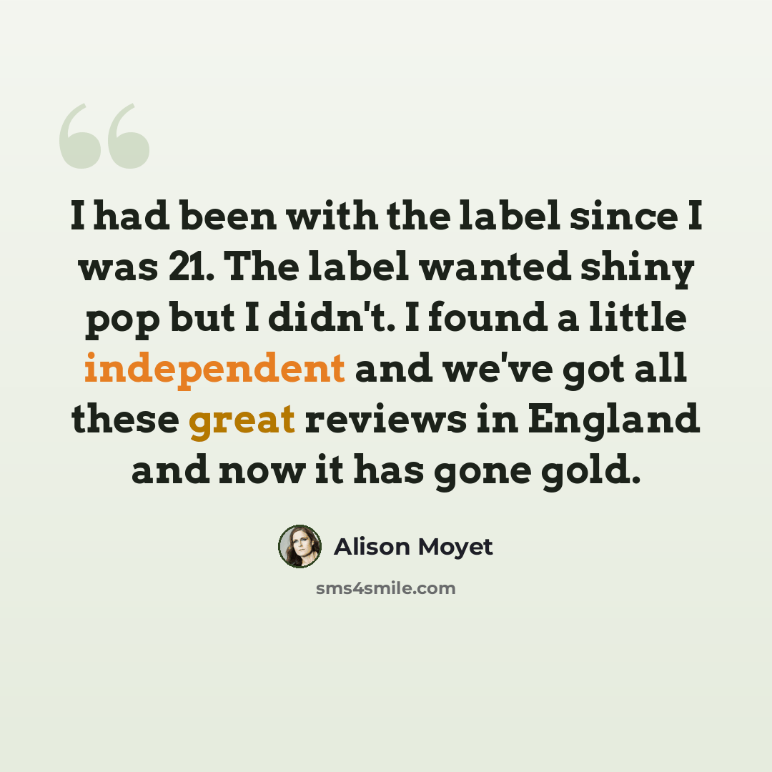 “I had been with the label since I was 21. The label wanted shiny pop but I didn't. I found a little independent and we've got all these great reviews in England and now it has gone gold.” quote by Alison Moyet