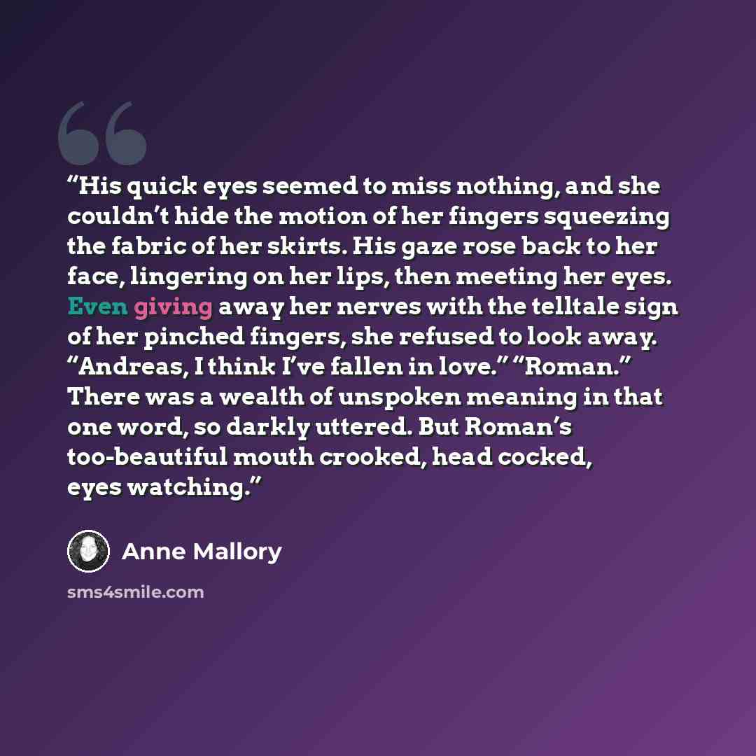 “His quick eyes seemed to miss nothing, and she couldn’t hide the motion of her fingers squeezing the fabric of her skirts. His gaze rose back to her face, lingering on her lips, then meeting her eyes. Even giving away her nerves with the telltale sign of her pinched fingers, she refused to look…” quote by Anne Mallory