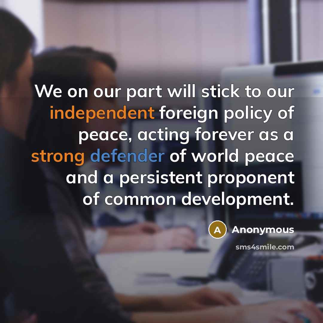 “We on our part will stick to our independent foreign policy of peace, acting forever as a strong defender of world peace and a persistent proponent of common development.” quote by Anonymous