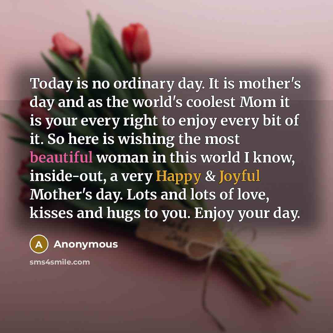 “Today is no ordinary day. It is mother's day and as the world's coolest Mom it is your every right to enjoy every bit of it. So here is wishing the most beautiful woman in this world I know, inside-out, a very Happy & Joyful Mother's day. Lots and lots of love, kisses and hugs to you. Enjoy your…” quote by Anonymous