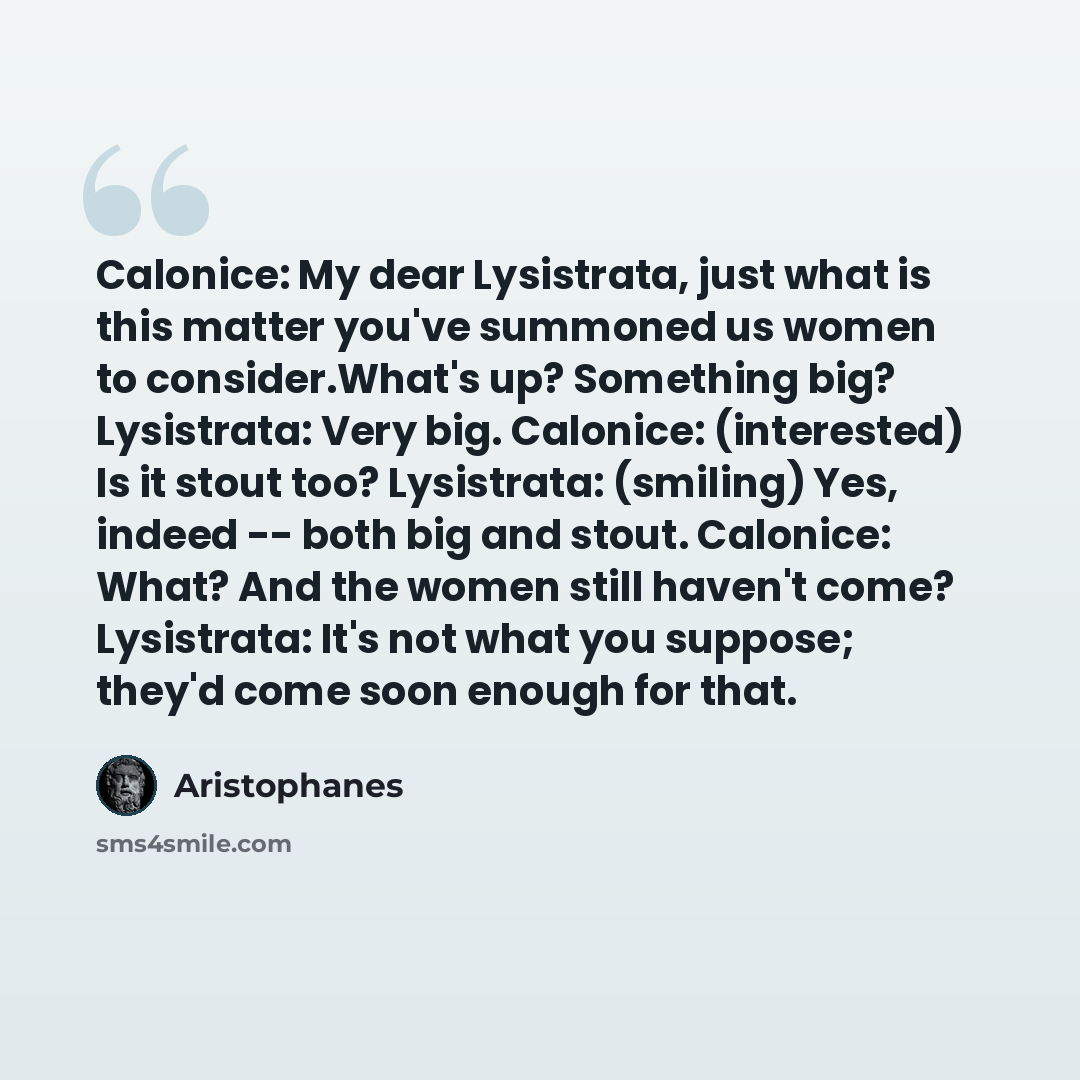 “Calonice: My dear Lysistrata, just what is this matter you've summoned us women to consider.What's up? Something big? Lysistrata: Very big. Calonice: (interested) Is it stout too? Lysistrata: (smiling) Yes, indeed -- both big and stout. Calonice: What? And the women still haven't come? Lysistrata…” quote by Aristophanes