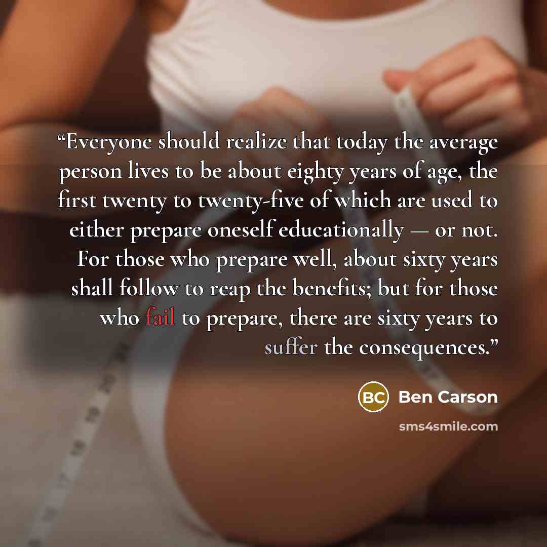 “Everyone should realize that today the average person lives to be about eighty years of age, the first twenty to twenty-five of which are used to either prepare oneself educationally — or not. For those who prepare well, about sixty years shall follow to reap the benefits; but for those who fail…” quote by Ben Carson