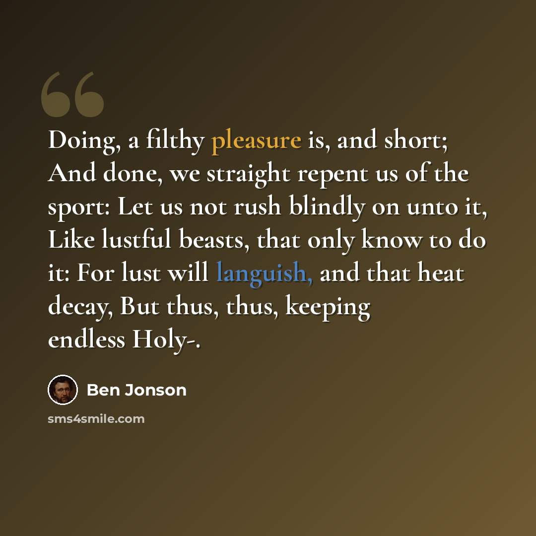 “Doing, a filthy pleasure is, and short; And done, we straight repent us of the sport: Let us not rush blindly on unto it, Like lustful beasts, that only know to do it: For lust will languish, and that heat decay, But thus, thus, keeping endless Holy-.” quote by Ben Jonson
