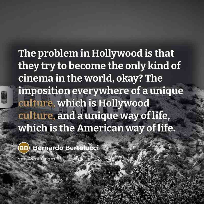 “The problem in Hollywood is that they try to become the only kind of cinema in the world, okay? The imposition everywhere of a unique culture, which is Hollywood culture, and a unique way of life, which is the American way of life.” quote by Bernardo Bertolucci