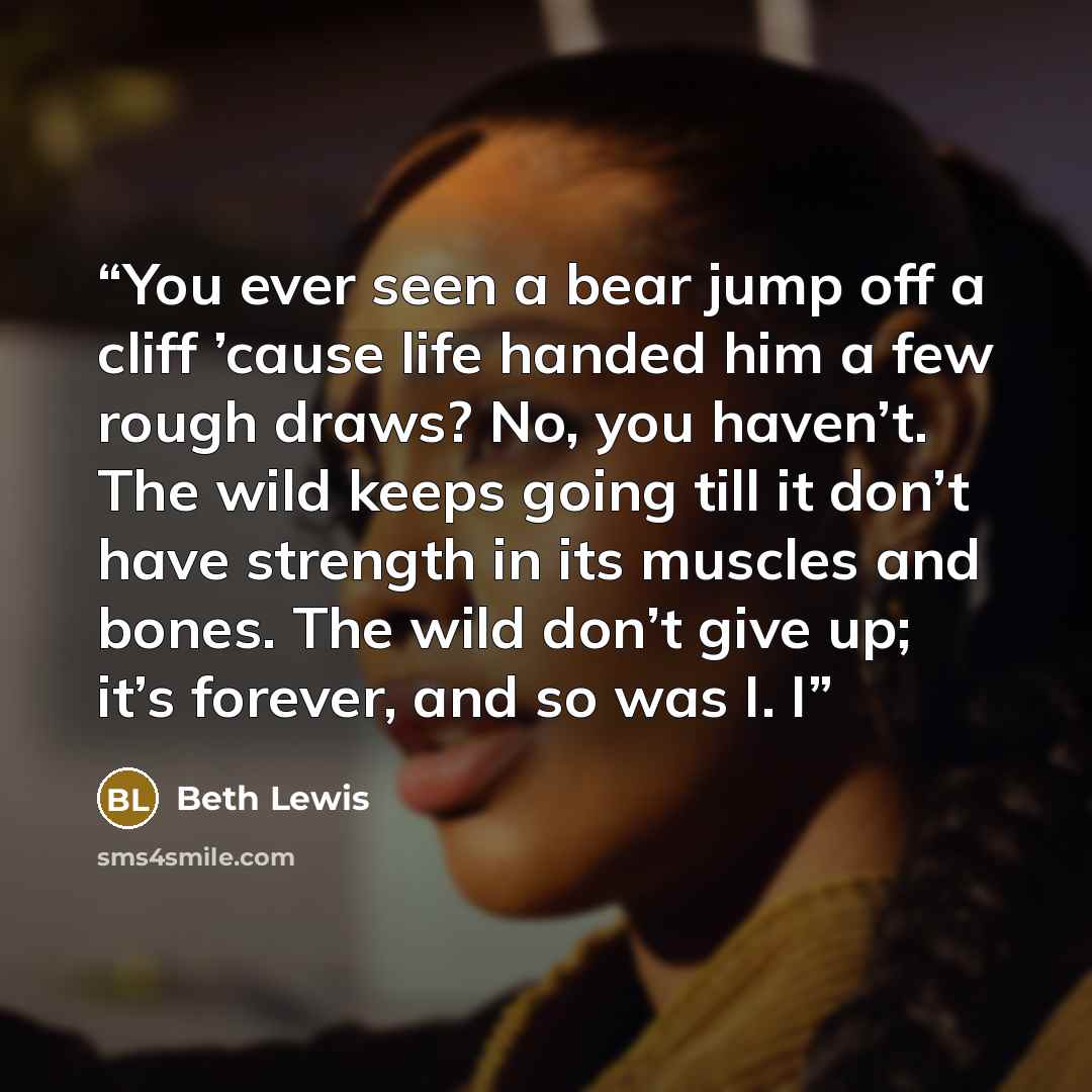 “You ever seen a bear jump off a cliff ’cause life handed him a few rough draws? No, you haven’t. The wild keeps going till it don’t have strength in its muscles and bones. The wild don’t give up; it’s forever, and so was I. I” quote by Beth Lewis