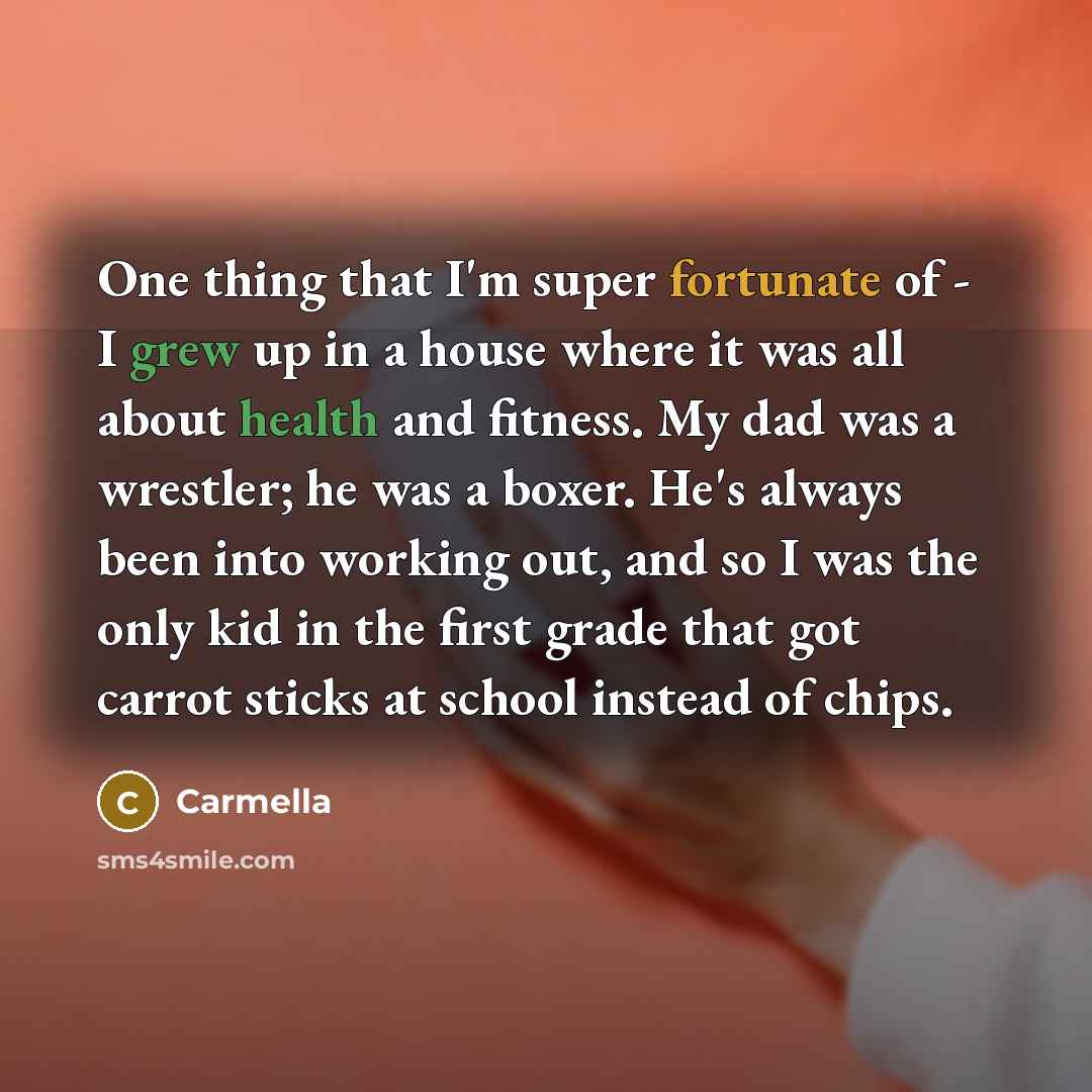 “One thing that I'm super fortunate of - I grew up in a house where it was all about health and fitness. My dad was a wrestler; he was a boxer. He's always been into working out, and so I was the only kid in the first grade that got carrot sticks at school instead of chips.” quote by Carmella