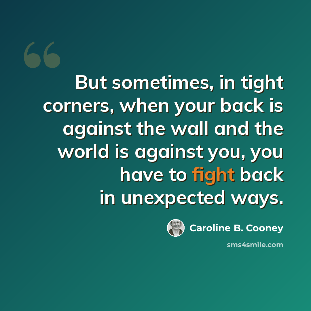 “But sometimes, in tight corners, when your back is against the wall and the world is against you, you have to fight back in unexpected ways.” quote by Caroline B. Cooney