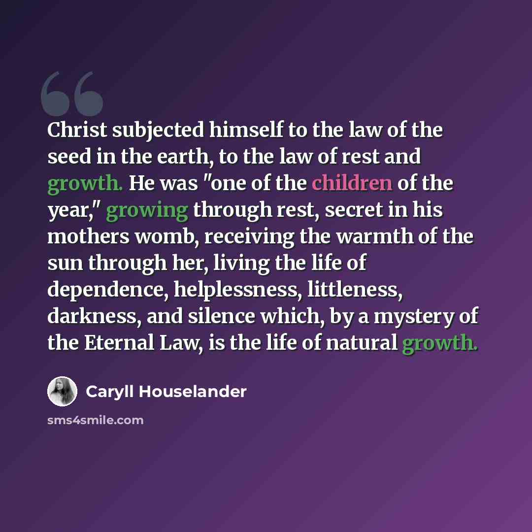 “Christ subjected himself to the law of the seed in the earth, to the law of rest and growth. He was "one of the children of the year," growing through rest, secret in his mothers womb, receiving the warmth of the sun through her, living the life of dependence, helplessness, littleness, darkness…” quote by Caryll Houselander