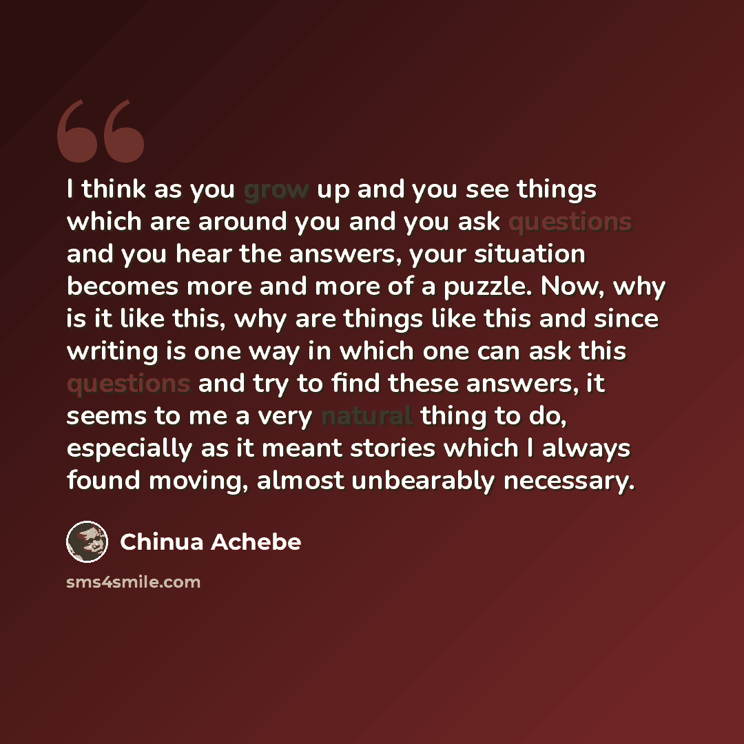 “I think as you grow up and you see things which are around you and you ask questions and you hear the answers, your situation becomes more and more of a puzzle. Now, why is it like this, why are things like this and since writing is one way in which one can ask this questions and try to find these…” quote by Chinua Achebe
