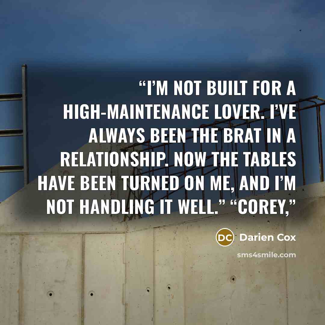 “I’m not built for a high-maintenance lover. I’ve always been the brat in a relationship. Now the tables have been turned on me, and I’m not handling it well.” “Corey,” quote by Darien Cox