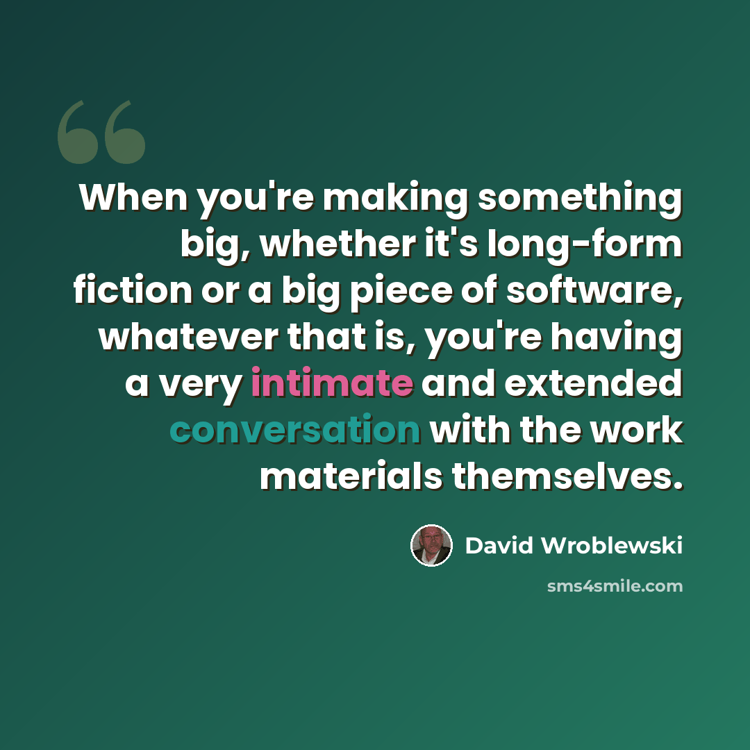 “When you're making something big, whether it's long-form fiction or a big piece of software, whatever that is, you're having a very intimate and extended conversation with the work materials themselves.” quote by David Wroblewski