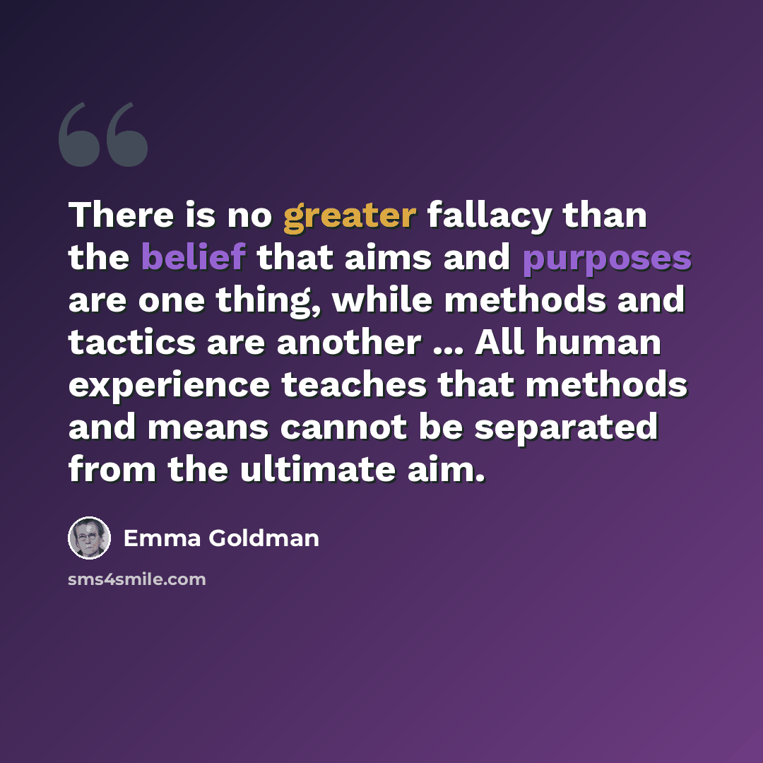 “There is no greater fallacy than the belief that aims and purposes are one thing, while methods and tactics are another ... All human experience teaches that methods and means cannot be separated from the ultimate aim.” quote by Emma Goldman