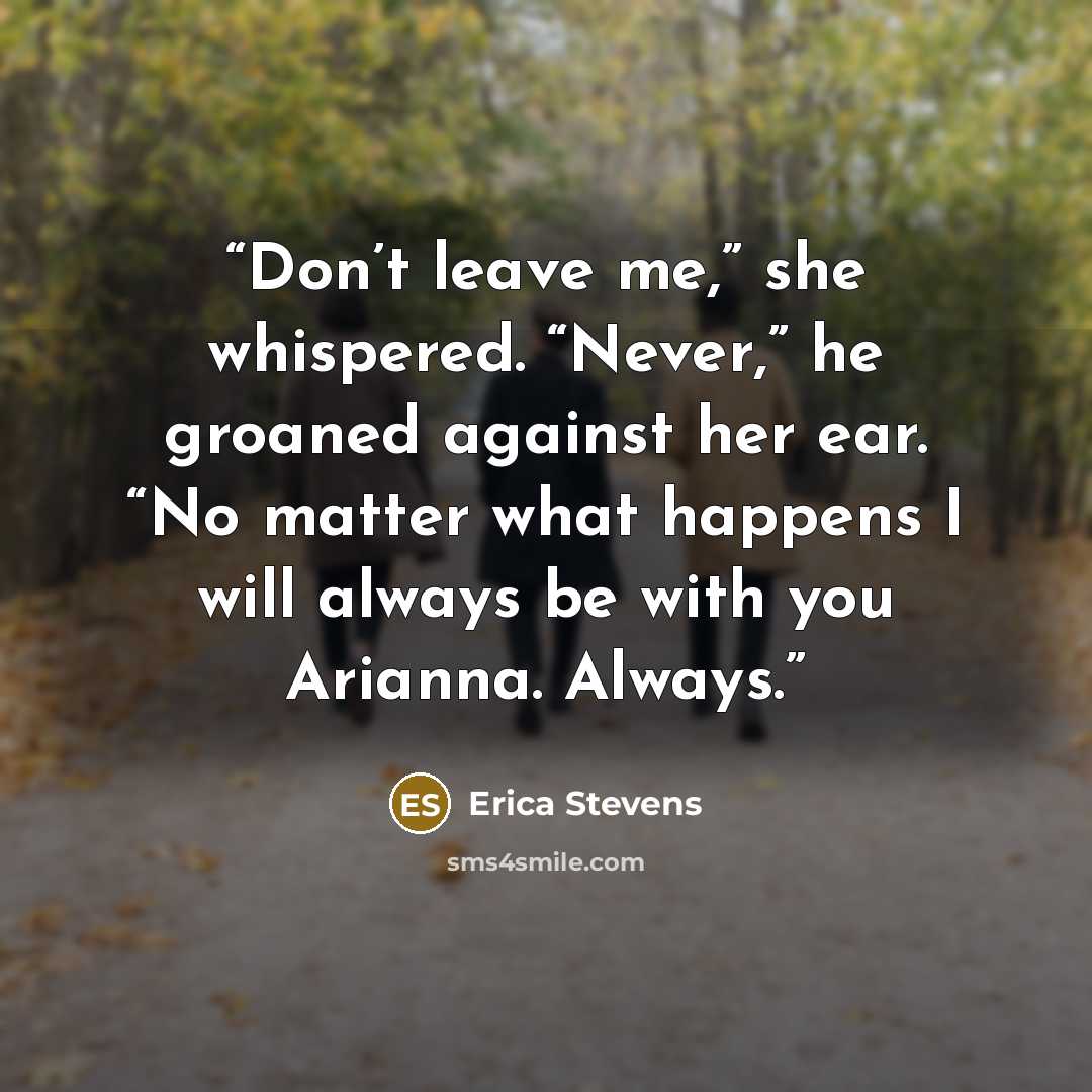 “Don’t leave me,” she whispered. “Never,” he groaned against her ear. “No matter what happens I will always be with you Arianna. Always.” quote by Erica Stevens