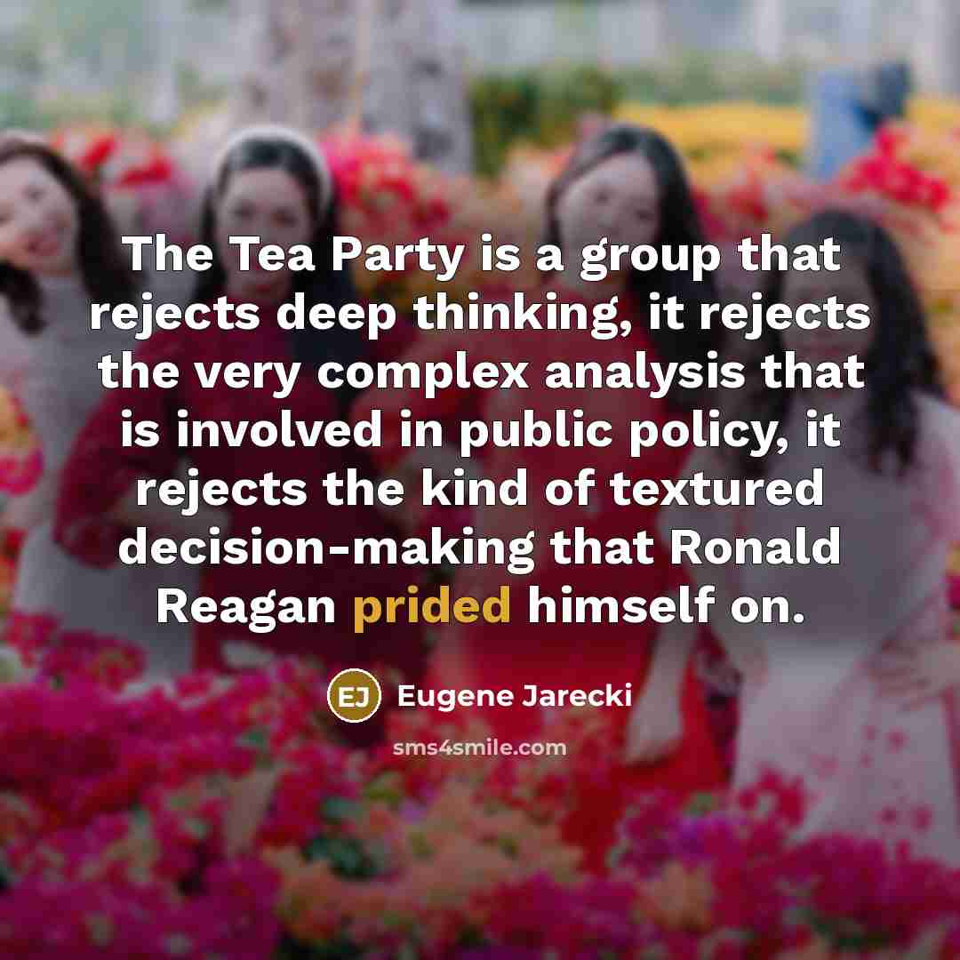 “The Tea Party is a group that rejects deep thinking, it rejects the very complex analysis that is involved in public policy, it rejects the kind of textured decision-making that Ronald Reagan prided himself on.” quote by Eugene Jarecki
