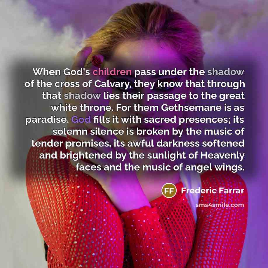 “When God's children pass under the shadow of the cross of Calvary, they know that through that shadow lies their passage to the great white throne. For them Gethsemane is as paradise. God fills it with sacred presences; its solemn silence is broken by the music of tender promises, its awful…” quote by Frederic Farrar