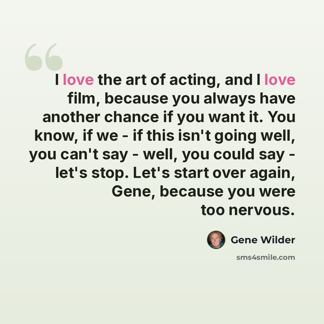 “I love the art of acting, and I love film, because you always have another chance if you want it. You know, if we - if this isn't going well, you can't say - well, you could say - let's stop. Let's start over again, Gene, because you were too nervous.” quote by Gene Wilder