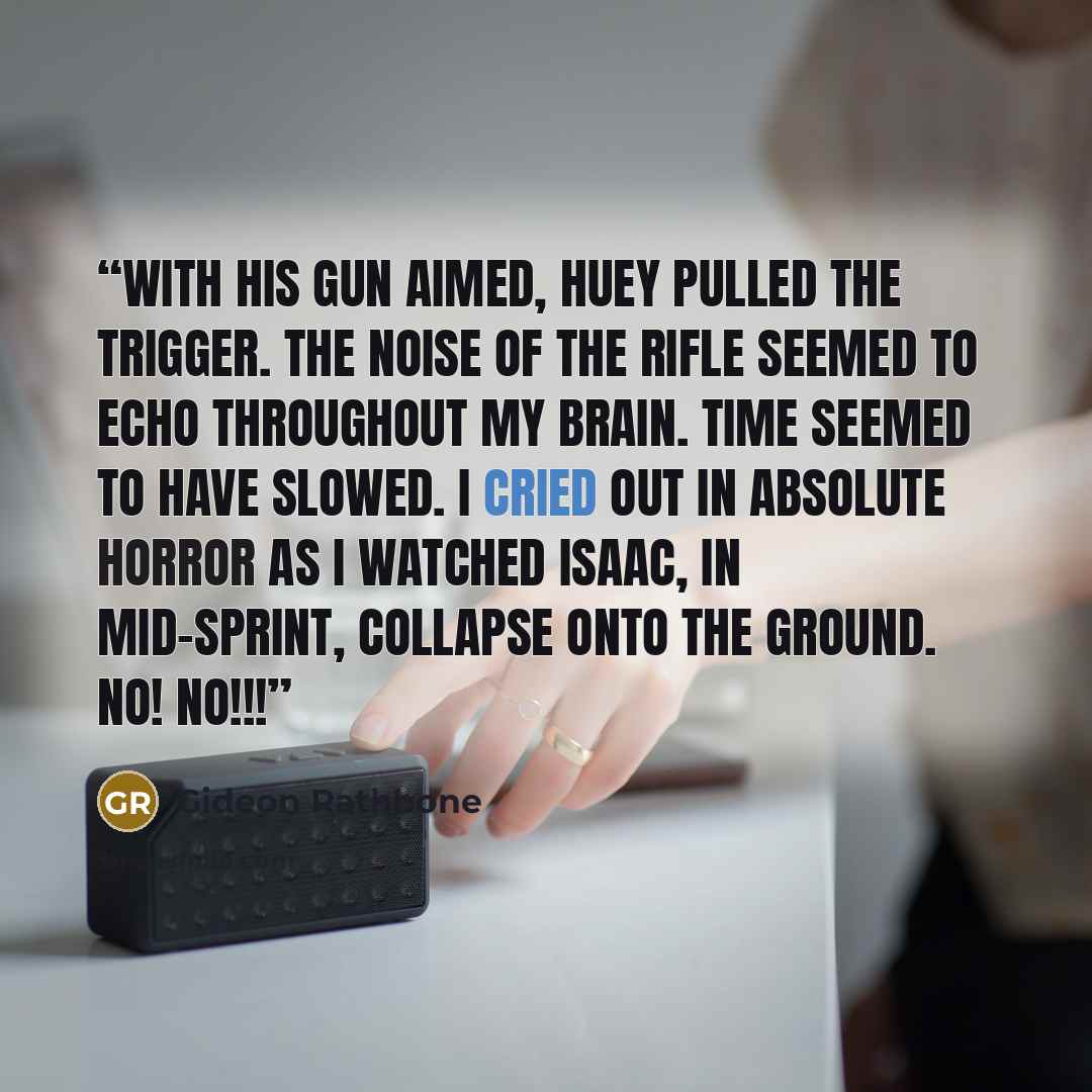 “With his gun aimed, Huey pulled the trigger. The noise of the rifle seemed to echo throughout my brain. Time seemed to have slowed. I cried out in absolute horror as I watched Isaac, in mid-sprint, collapse onto the ground. No! NO!!!” quote by Gideon Rathbone