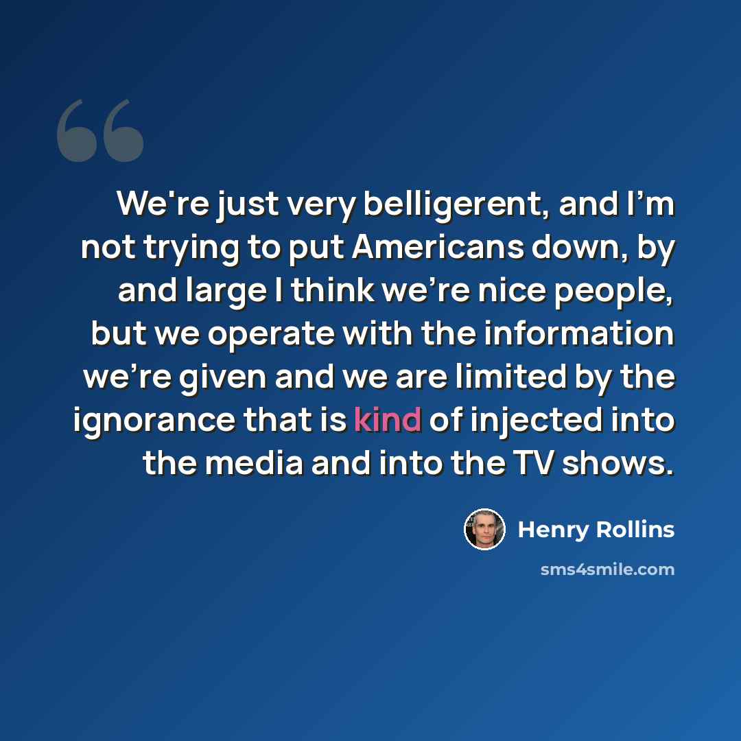 “We're just very belligerent, and I'm not trying to put Americans down, by and large I think we're nice people, but we operate with the information we're given and we are limited by the ignorance that is kind of injected into the media and into the TV shows.” quote by Henry Rollins