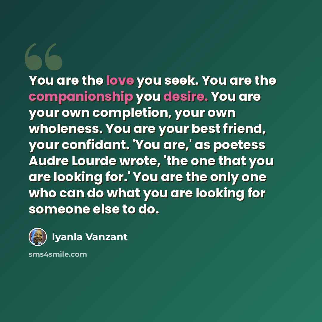 “You are the love you seek. You are the companionship you desire. You are your own completion, your own wholeness. You are your best friend, your confidant. 'You are,' as poetess Audre Lourde wrote, 'the one that you are looking for.' You are the only one who can do what you are looking for someone…” quote by Iyanla Vanzant