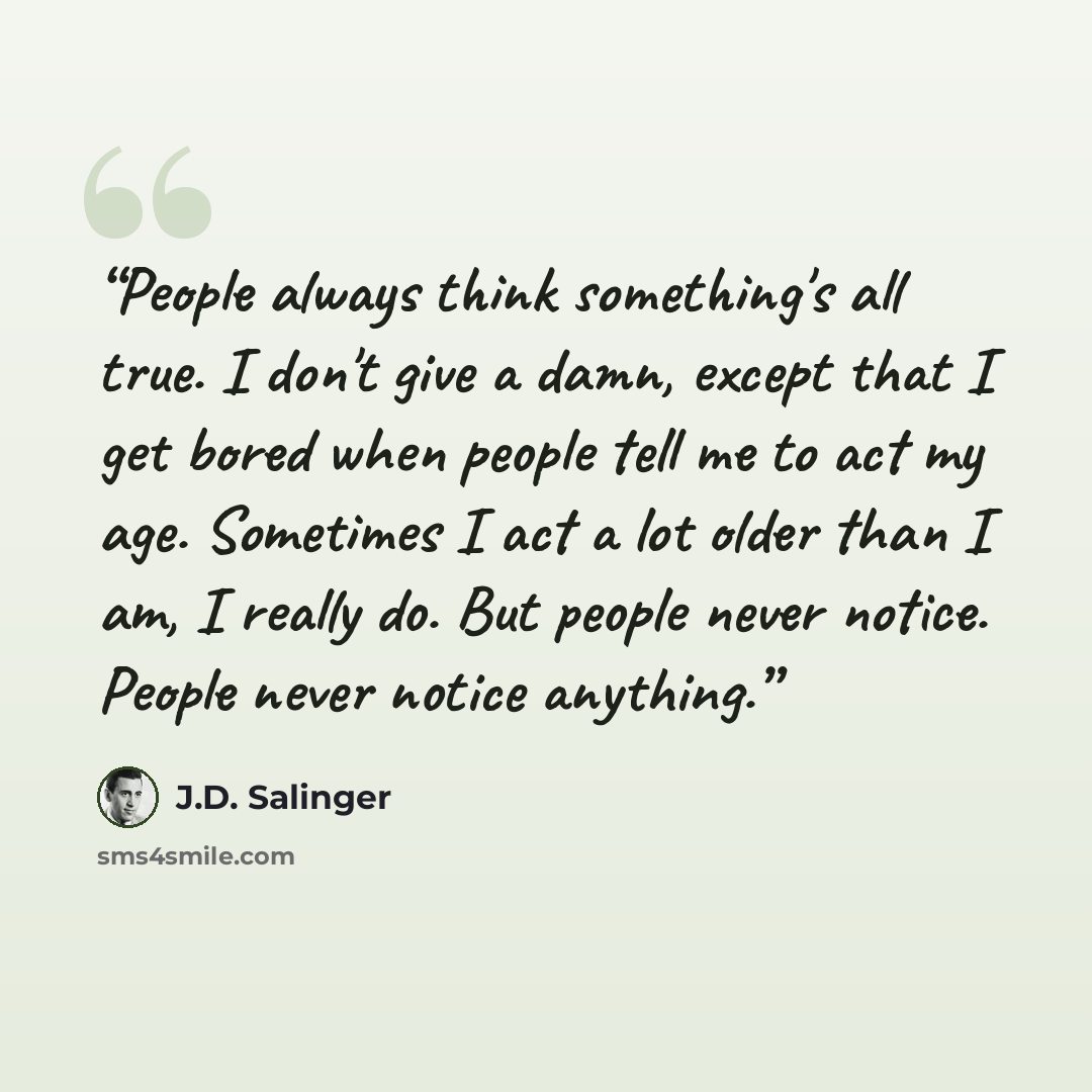 “People always think something's all true. I don't give a damn, except that I get bored when people tell me to act my age. Sometimes I act a lot older than I am, I really do. But people never notice. People never notice anything.” quote by J.D. Salinger