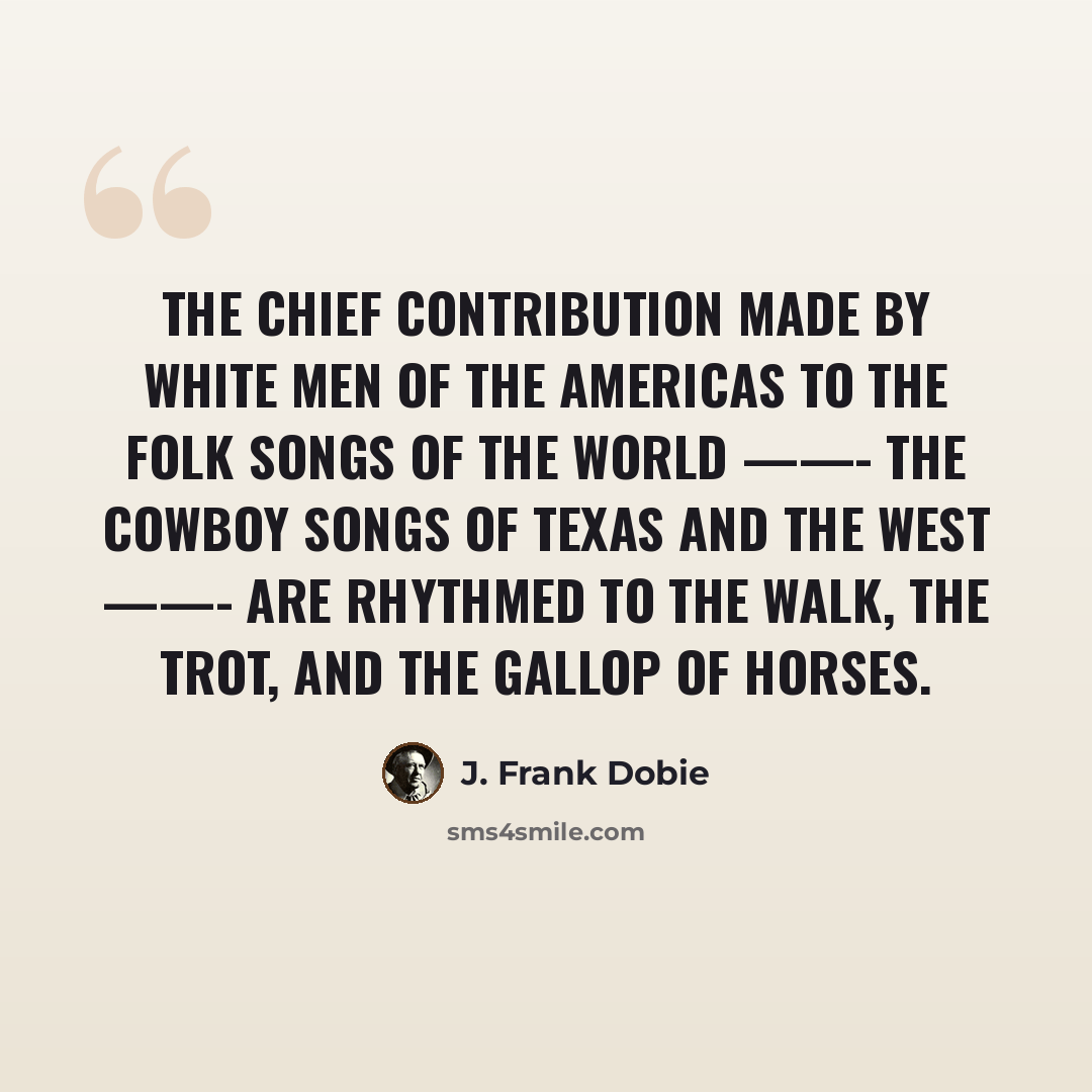 “The chief contribution made by white men of the Americas to the folk songs of the world ——- the cowboy songs of Texas and the West ——- are rhythmed to the walk, the trot, and the gallop of horses.” quote by J. Frank Dobie