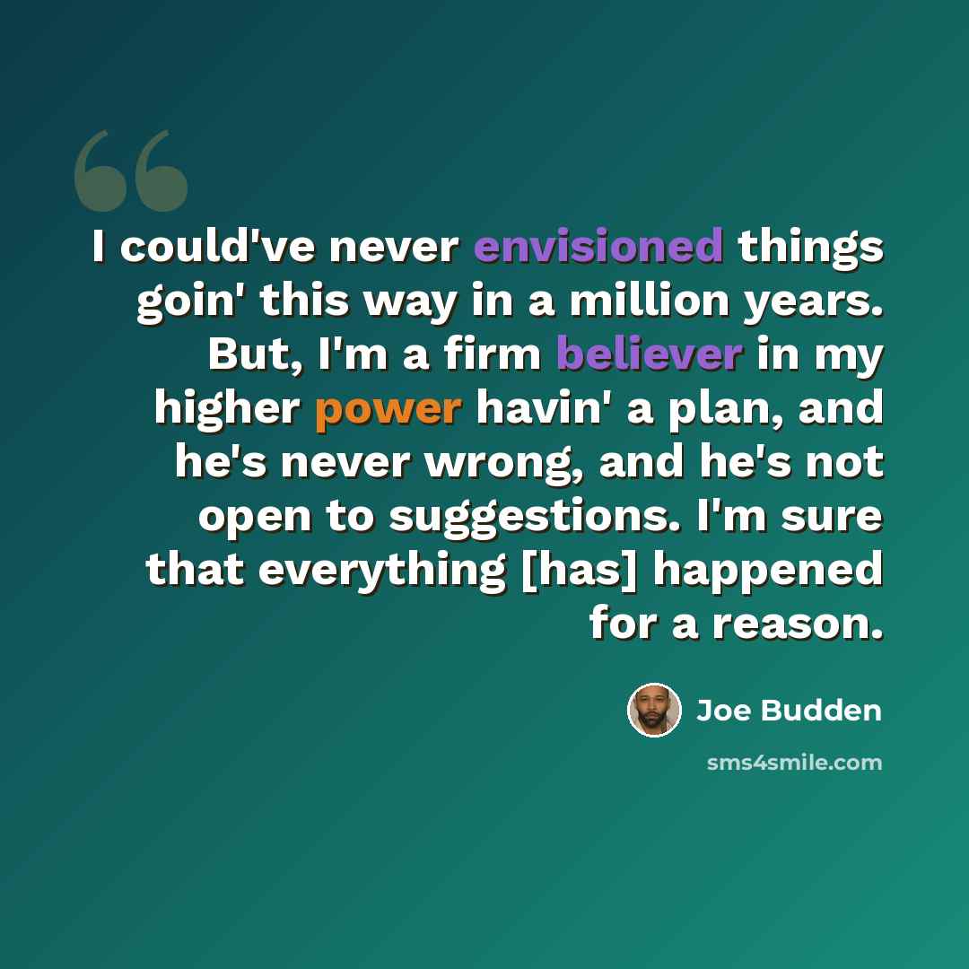 “I could've never envisioned things goin' this way in a million years. But, I'm a firm believer in my higher power havin' a plan, and he's never wrong, and he's not open to suggestions. I'm sure that everything [has] happened for a reason.” quote by Joe Budden