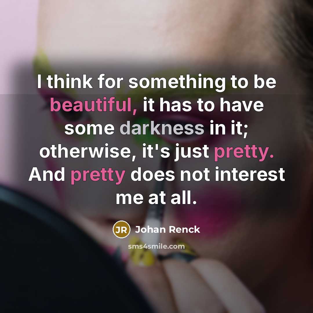 “I think for something to be beautiful, it has to have some darkness in it; otherwise, it's just pretty. And pretty does not interest me at all.” quote by Johan Renck