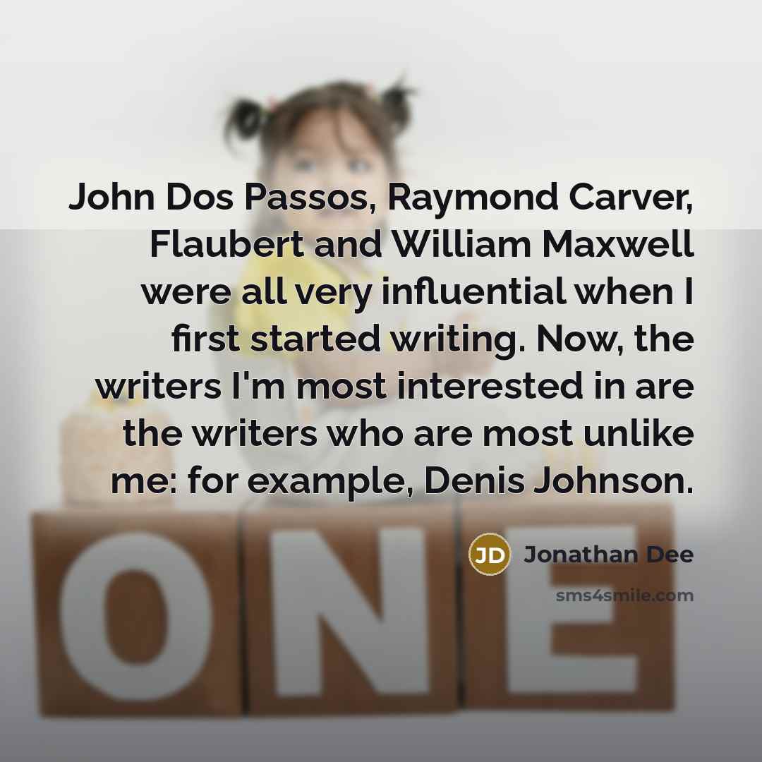 “John Dos Passos, Raymond Carver, Flaubert and William Maxwell were all very influential when I first started writing. Now, the writers I'm most interested in are the writers who are most unlike me: for example, Denis Johnson.” quote by Jonathan Dee