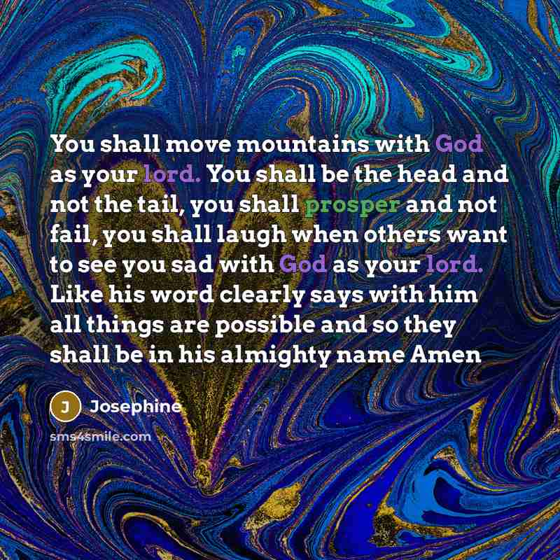 “You shall move mountains with God as your lord. You shall be the head and not the tail, you shall prosper and not fail, you shall laugh when others want to see you sad with God as your lord. Like his word clearly says with him all things are possible and so they shall be in his almighty name Amen” quote by Josephine