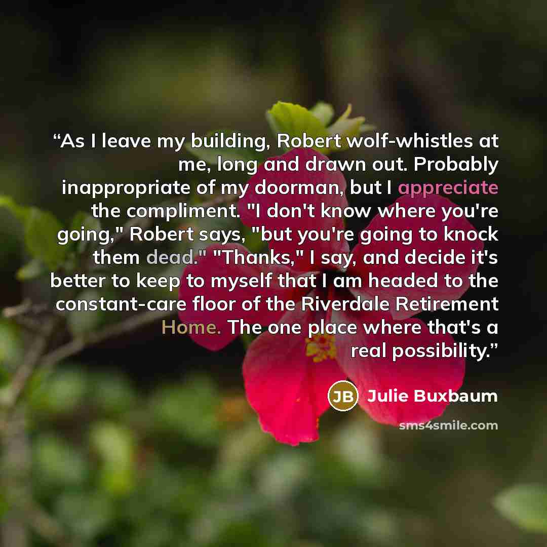 “As I leave my building, Robert wolf-whistles at me, long and drawn out. Probably inappropriate of my doorman, but I appreciate the compliment. "I don't know where you're going," Robert says, "but you're going to knock them dead." "Thanks," I say, and decide it's better to keep to myself that I am…” quote by Julie Buxbaum