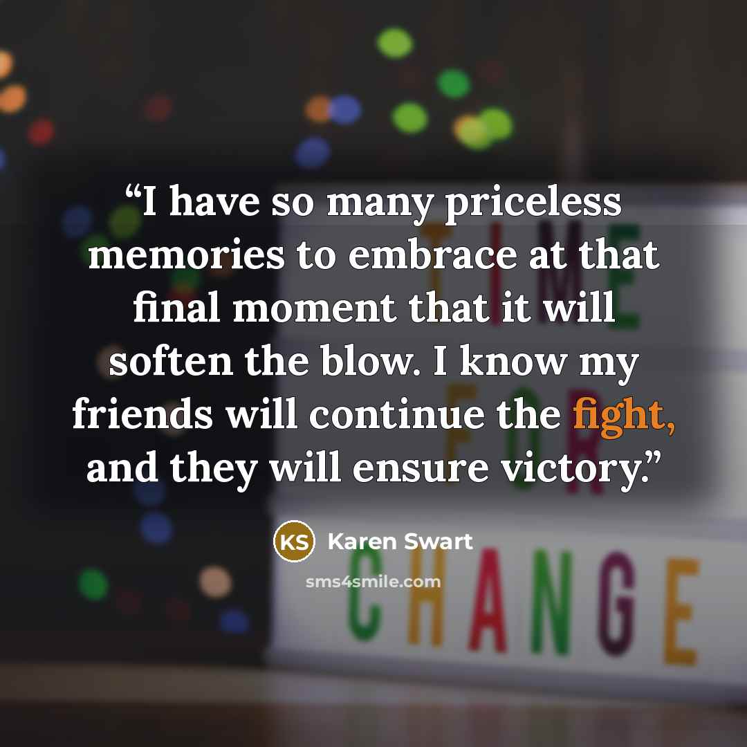 “I have so many priceless memories to embrace at that final moment that it will soften the blow. I know my friends will continue the fight, and they will ensure victory.” quote by Karen Swart