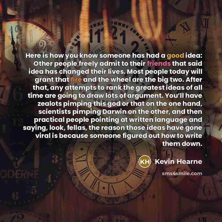 “Here is how you know someone has had a good idea: Other people freely admit to their friends that said idea has changed their lives. Most people today will grant that fire and the wheel are the big two. After that, any attempts to rank the greatest ideas of all time are going to draw lots of…” quote by Kevin Hearne