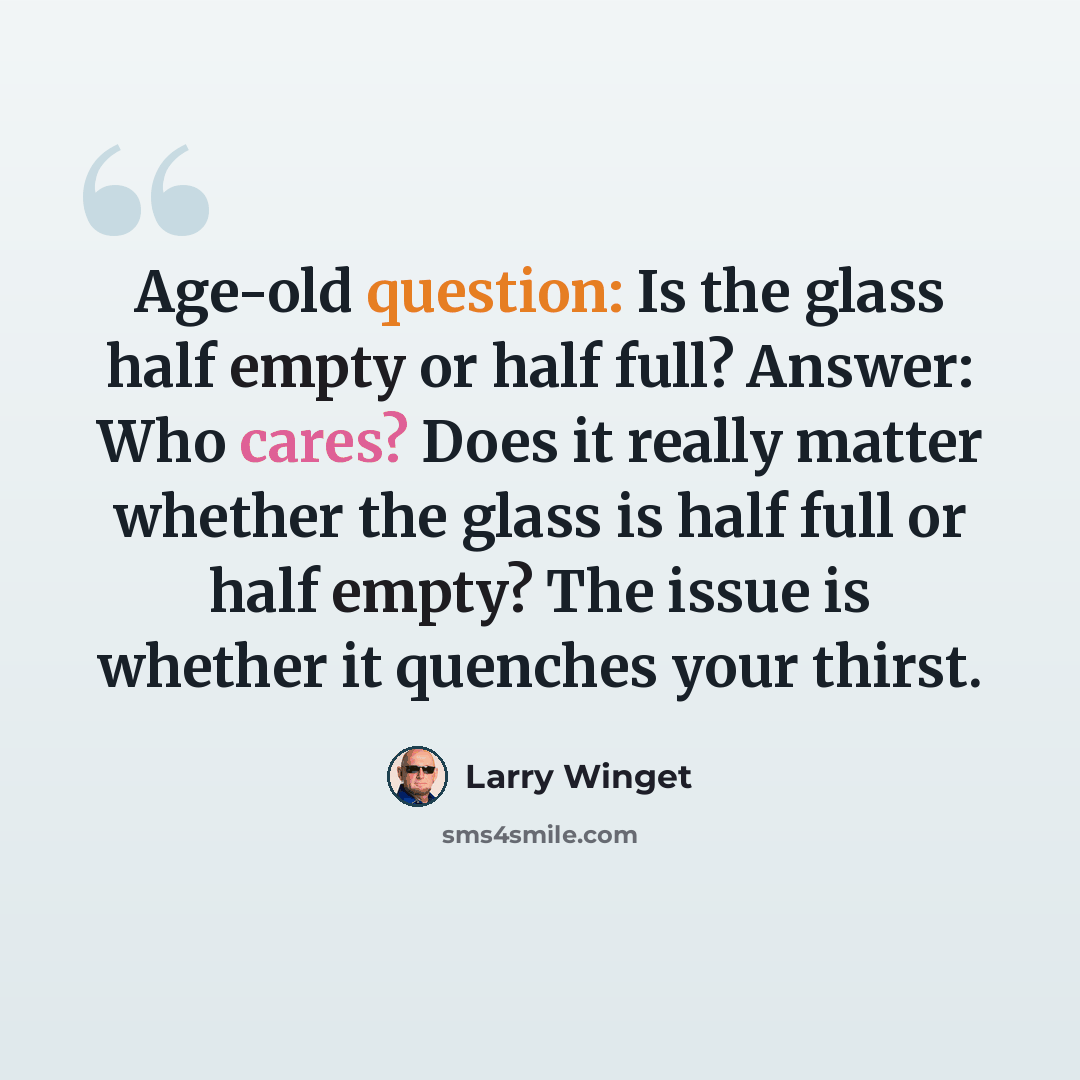 “Age-old question: Is the glass half empty or half full? Answer: Who cares? Does it really matter whether the glass is half full or half empty? The issue is whether it quenches your thirst.” quote by Larry Winget