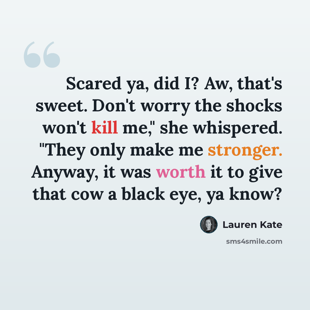 “Scared ya, did I? Aw, that's sweet. Don't worry the shocks won't kill me," she whispered. "They only make me stronger. Anyway, it was worth it to give that cow a black eye, ya know?” quote by Lauren Kate