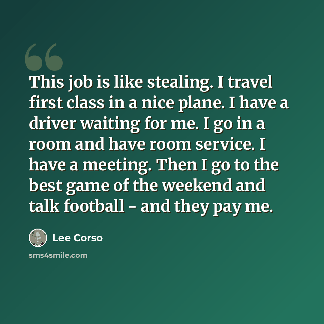 “This job is like stealing. I travel first class in a nice plane. I have a driver waiting for me. I go in a room and have room service. I have a meeting. Then I go to the best game of the weekend and talk football - and they pay me.” quote by Lee Corso