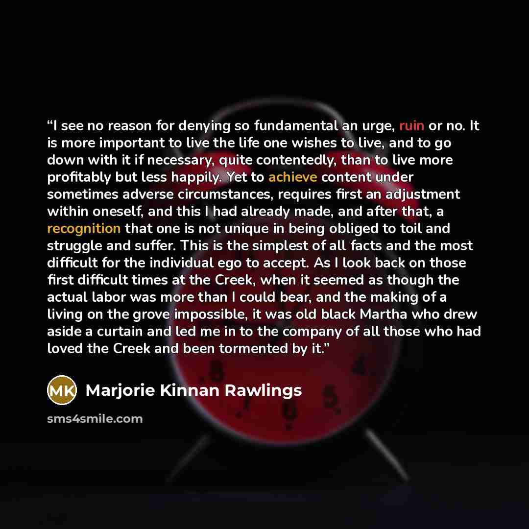 “I see no reason for denying so fundamental an urge, ruin or no. It is more important to live the life one wishes to live, and to go down with it if necessary, quite contentedly, than to live more profitably but less happily. Yet to achieve content under sometimes adverse circumstances, requires…” quote by Marjorie Kinnan Rawlings