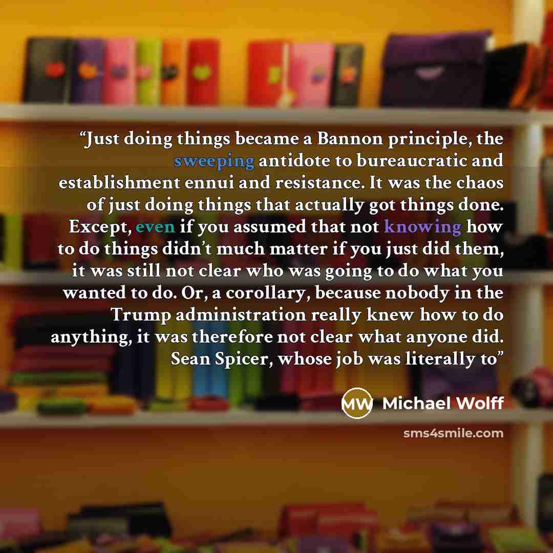 “Just doing things became a Bannon principle, the sweeping antidote to bureaucratic and establishment ennui and resistance. It was the chaos of just doing things that actually got things done. Except, even if you assumed that not knowing how to do things didn’t much matter if you just did them, it…” quote by Michael Wolff