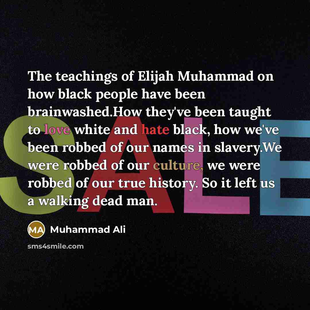 “The teachings of Elijah Muhammad on how black people have been brainwashed.How they've been taught to love white and hate black, how we've been robbed of our names in slavery.We were robbed of our culture, we were robbed of our true history. So it left us a walking dead man.” quote by Muhammad Ali