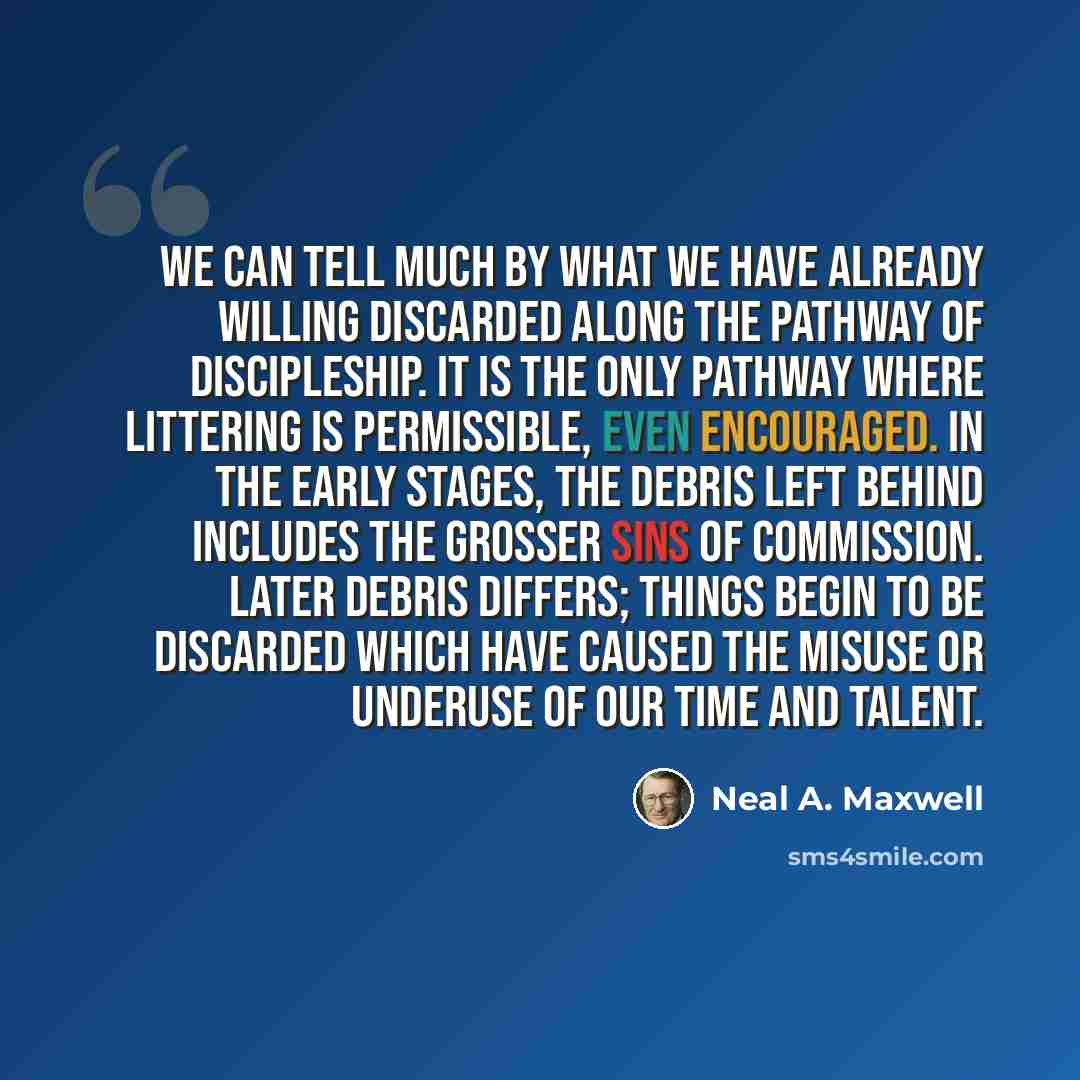 “We can tell much by what we have already willing discarded along the pathway of discipleship. It is the only pathway where littering is permissible, even encouraged. In the early stages, the debris left behind includes the grosser sins of commission. Later debris differs; things begin to be…” quote by Neal A. Maxwell