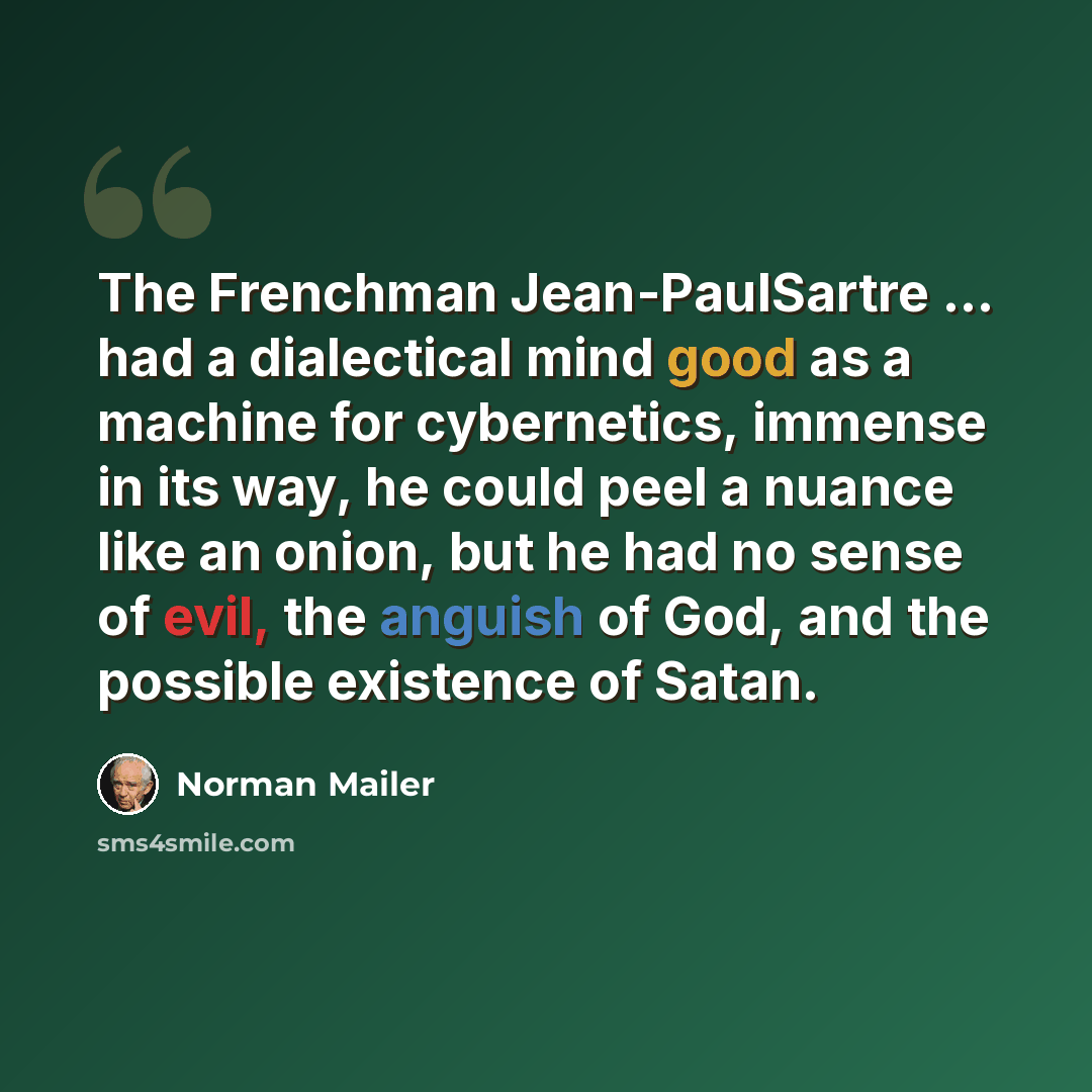 “The Frenchman Jean-PaulSartre ... had a dialectical mind good as a machine for cybernetics, immense in its way, he could peel a nuance like an onion, but he had no sense of evil, the anguish of God, and the possible existence of Satan.” quote by Norman Mailer
